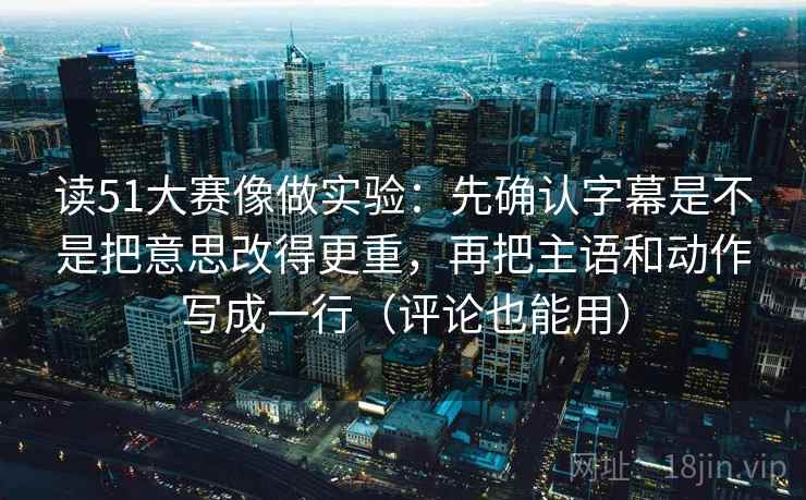 读51大赛像做实验：先确认字幕是不是把意思改得更重，再把主语和动作写成一行（评论也能用）