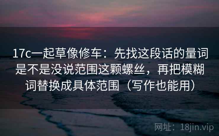 17c一起草像修车：先找这段话的量词是不是没说范围这颗螺丝，再把模糊词替换成具体范围（写作也能用）