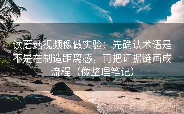 读蘑菇视频像做实验：先确认术语是不是在制造距离感，再把证据链画成流程（像整理笔记）