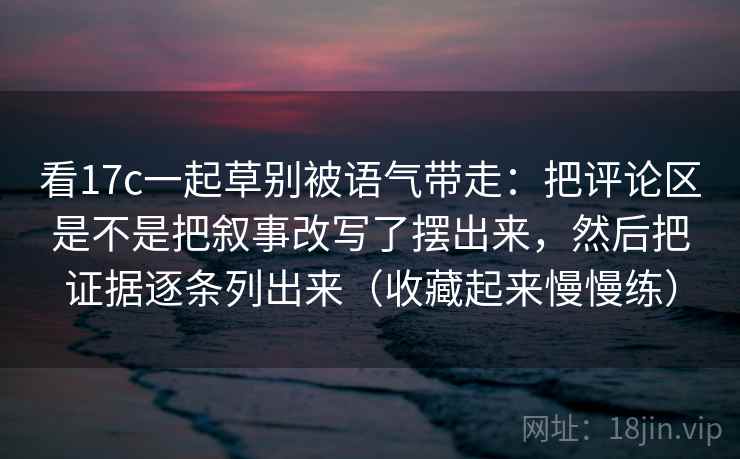 看17c一起草别被语气带走:把评论区是不是把叙事改写了摆出来,然后把证据逐条列出来(收藏起来慢慢练)