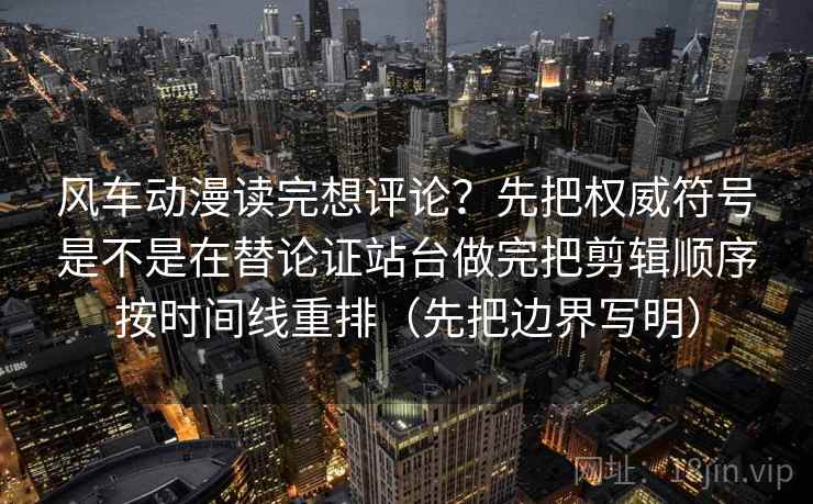 风车动漫读完想评论？先把权威符号是不是在替论证站台做完把剪辑顺序按时间线重排（先把边界写明）