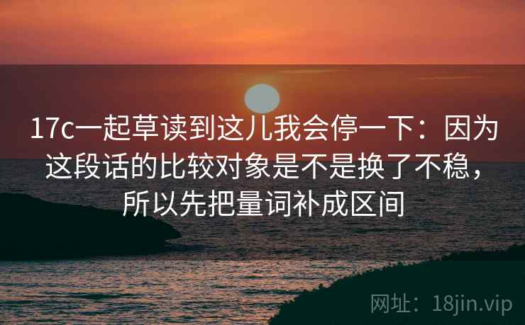 17c一起草读到这儿我会停一下:因为这段话的比较对象是不是换了不稳,所以先把量词补成区间