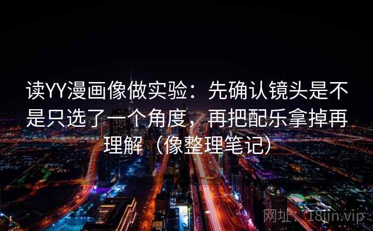 读YY漫画像做实验：先确认镜头是不是只选了一个角度，再把配乐拿掉再理解（像整理笔记）