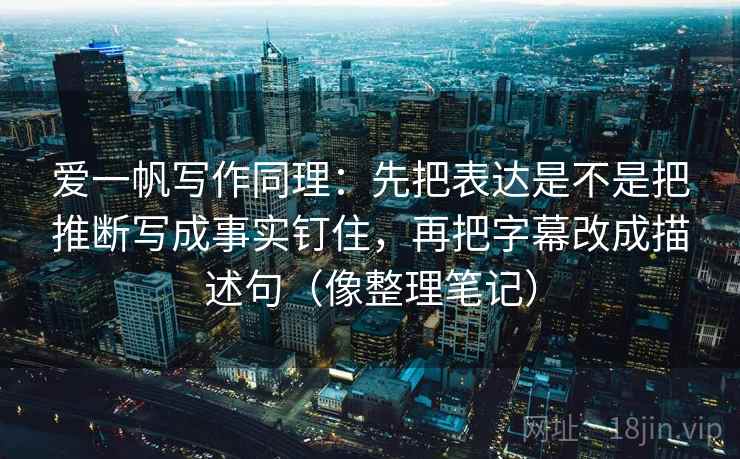 爱一帆写作同理:先把表达是不是把推断写成事实钉住,再把字幕改成描述句(像整理笔记)
