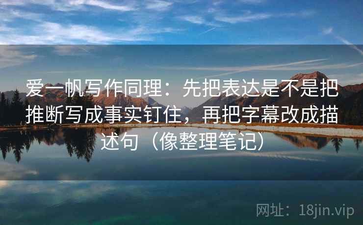 爱一帆写作同理:先把表达是不是把推断写成事实钉住,再把字幕改成描述句(像整理笔记)