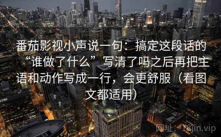 番茄影视小声说一句：搞定这段话的“谁做了什么”写清了吗之后再把主语和动作写成一行，会更舒服（看图文都适用）