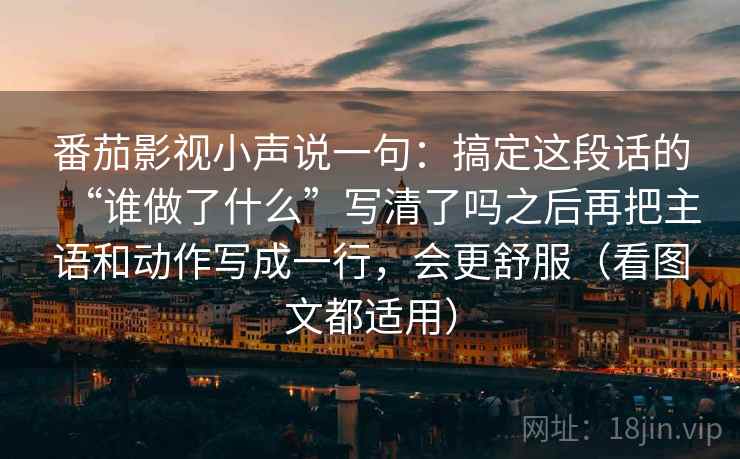 番茄影视小声说一句:搞定这段话的“谁做了什么”写清了吗之后再把主语和动作写成一行,会更舒服(看图文都适用)