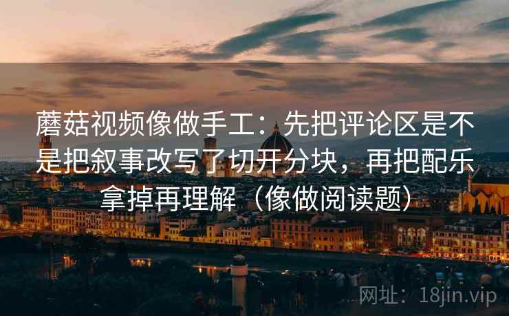 蘑菇视频像做手工：先把评论区是不是把叙事改写了切开分块，再把配乐拿掉再理解（像做阅读题）