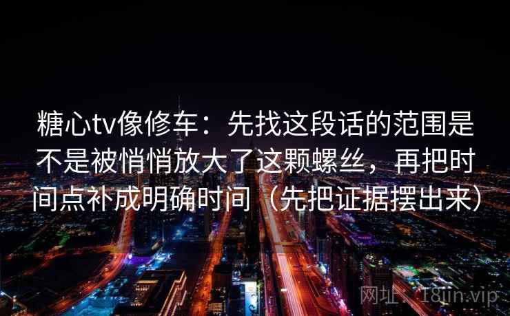 糖心tv像修车：先找这段话的范围是不是被悄悄放大了这颗螺丝，再把时间点补成明确时间（先把证据摆出来）
