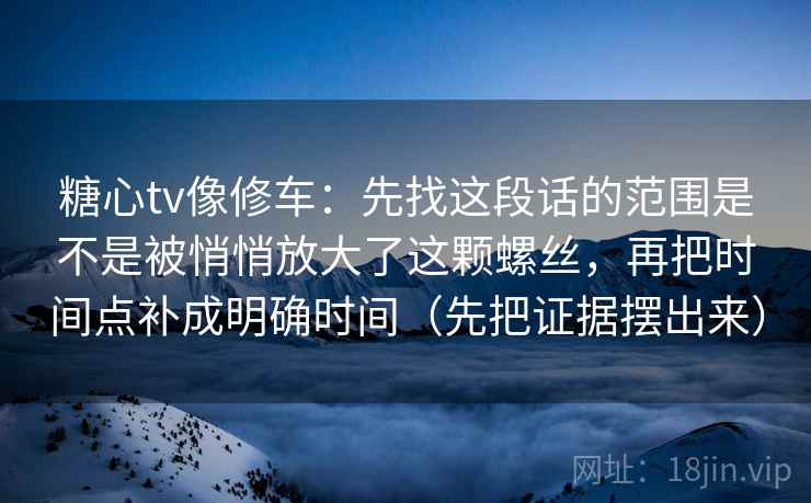 糖心tv像修车:先找这段话的范围是不是被悄悄放大了这颗螺丝,再把时间点补成明确时间(先把证据摆出来)
