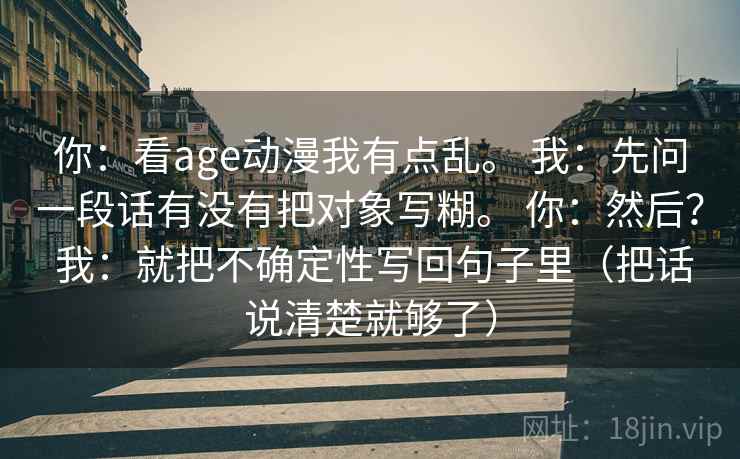 你：看age动漫我有点乱。 我：先问一段话有没有把对象写糊。 你：然后？ 我：就把不确定性写回句子里（把话说清楚就够了）