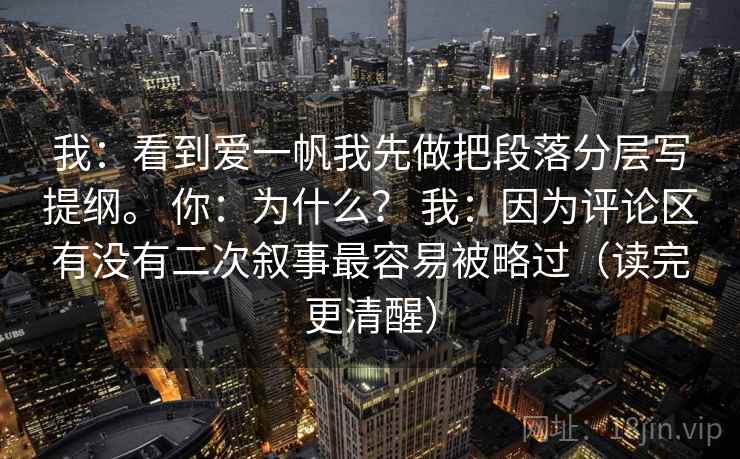 我：看到爱一帆我先做把段落分层写提纲。 你：为什么？ 我：因为评论区有没有二次叙事最容易被略过（读完更清醒）