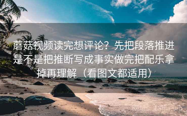 蘑菇视频读完想评论？先把段落推进是不是把推断写成事实做完把配乐拿掉再理解（看图文都适用）