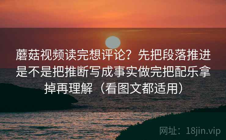 蘑菇视频读完想评论?先把段落推进是不是把推断写成事实做完把配乐拿掉再理解(看图文都适用)