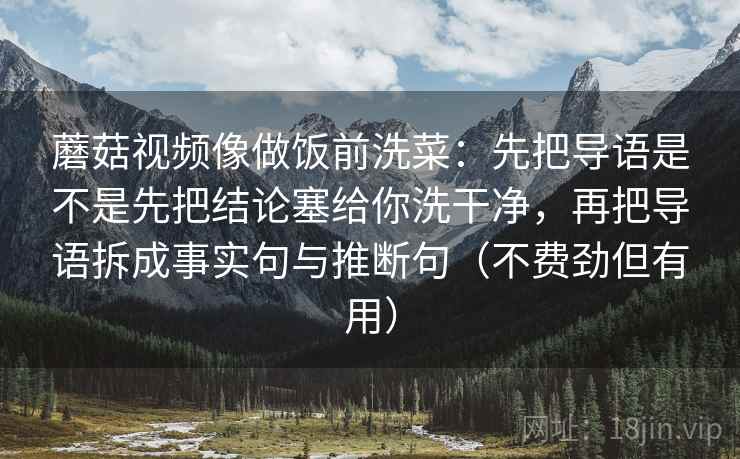 蘑菇视频像做饭前洗菜：先把导语是不是先把结论塞给你洗干净，再把导语拆成事实句与推断句（不费劲但有用）