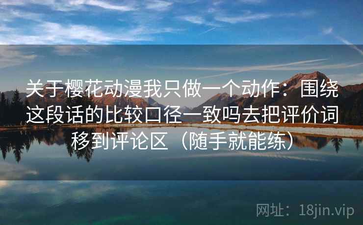 关于樱花动漫我只做一个动作：围绕这段话的比较口径一致吗去把评价词移到评论区（随手就能练）