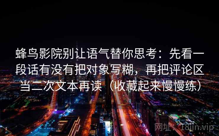 蜂鸟影院别让语气替你思考：先看一段话有没有把对象写糊，再把评论区当二次文本再读（收藏起来慢慢练）